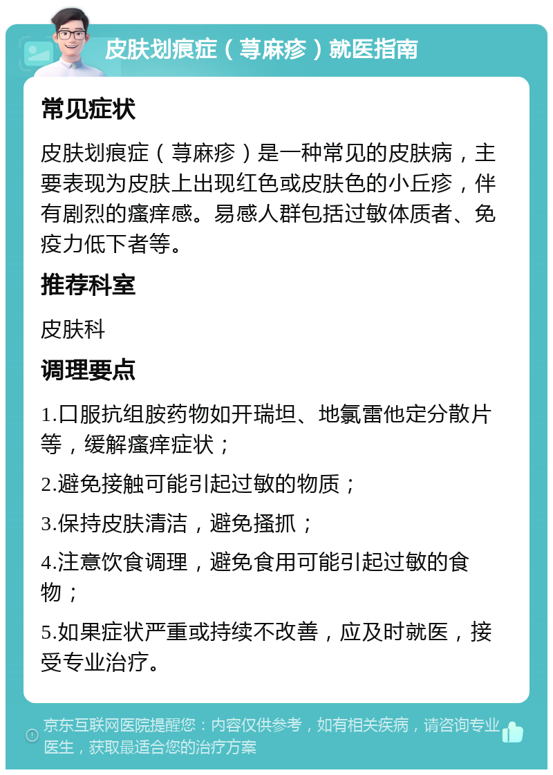 皮肤划痕症（荨麻疹）就医指南 常见症状 皮肤划痕症（荨麻疹）是一种常见的皮肤病，主要表现为皮肤上出现红色或皮肤色的小丘疹，伴有剧烈的瘙痒感。易感人群包括过敏体质者、免疫力低下者等。 推荐科室 皮肤科 调理要点 1.口服抗组胺药物如开瑞坦、地氯雷他定分散片等，缓解瘙痒症状； 2.避免接触可能引起过敏的物质； 3.保持皮肤清洁，避免搔抓； 4.注意饮食调理，避免食用可能引起过敏的食物； 5.如果症状严重或持续不改善，应及时就医，接受专业治疗。