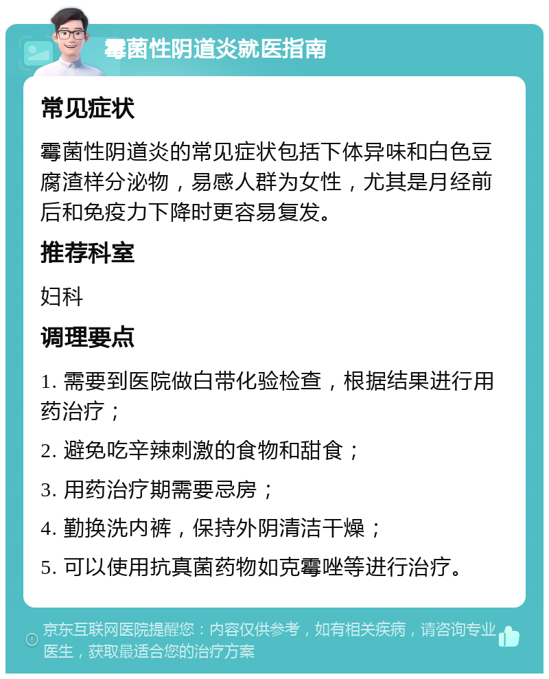 霉菌性阴道炎就医指南 常见症状 霉菌性阴道炎的常见症状包括下体异味和白色豆腐渣样分泌物，易感人群为女性，尤其是月经前后和免疫力下降时更容易复发。 推荐科室 妇科 调理要点 1. 需要到医院做白带化验检查，根据结果进行用药治疗； 2. 避免吃辛辣刺激的食物和甜食； 3. 用药治疗期需要忌房； 4. 勤换洗内裤，保持外阴清洁干燥； 5. 可以使用抗真菌药物如克霉唑等进行治疗。