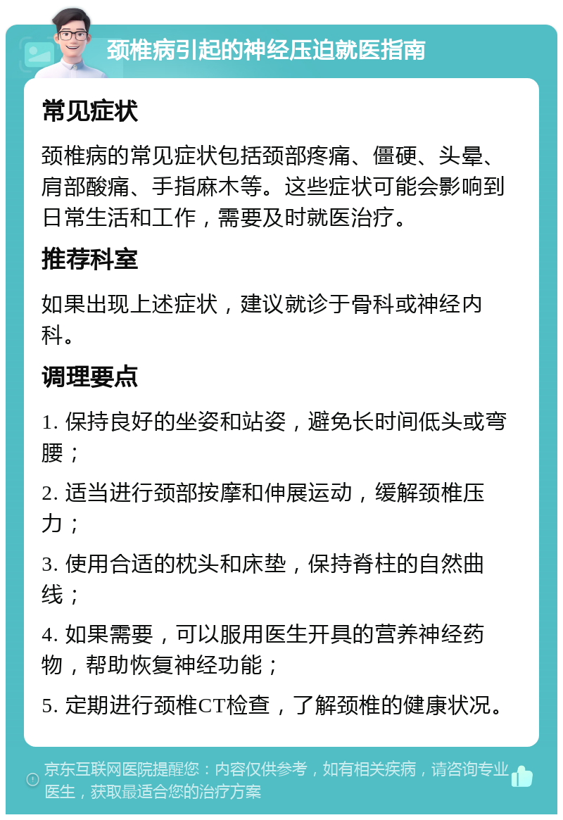 颈椎病引起的神经压迫就医指南 常见症状 颈椎病的常见症状包括颈部疼痛、僵硬、头晕、肩部酸痛、手指麻木等。这些症状可能会影响到日常生活和工作，需要及时就医治疗。 推荐科室 如果出现上述症状，建议就诊于骨科或神经内科。 调理要点 1. 保持良好的坐姿和站姿，避免长时间低头或弯腰； 2. 适当进行颈部按摩和伸展运动，缓解颈椎压力； 3. 使用合适的枕头和床垫，保持脊柱的自然曲线； 4. 如果需要，可以服用医生开具的营养神经药物，帮助恢复神经功能； 5. 定期进行颈椎CT检查，了解颈椎的健康状况。