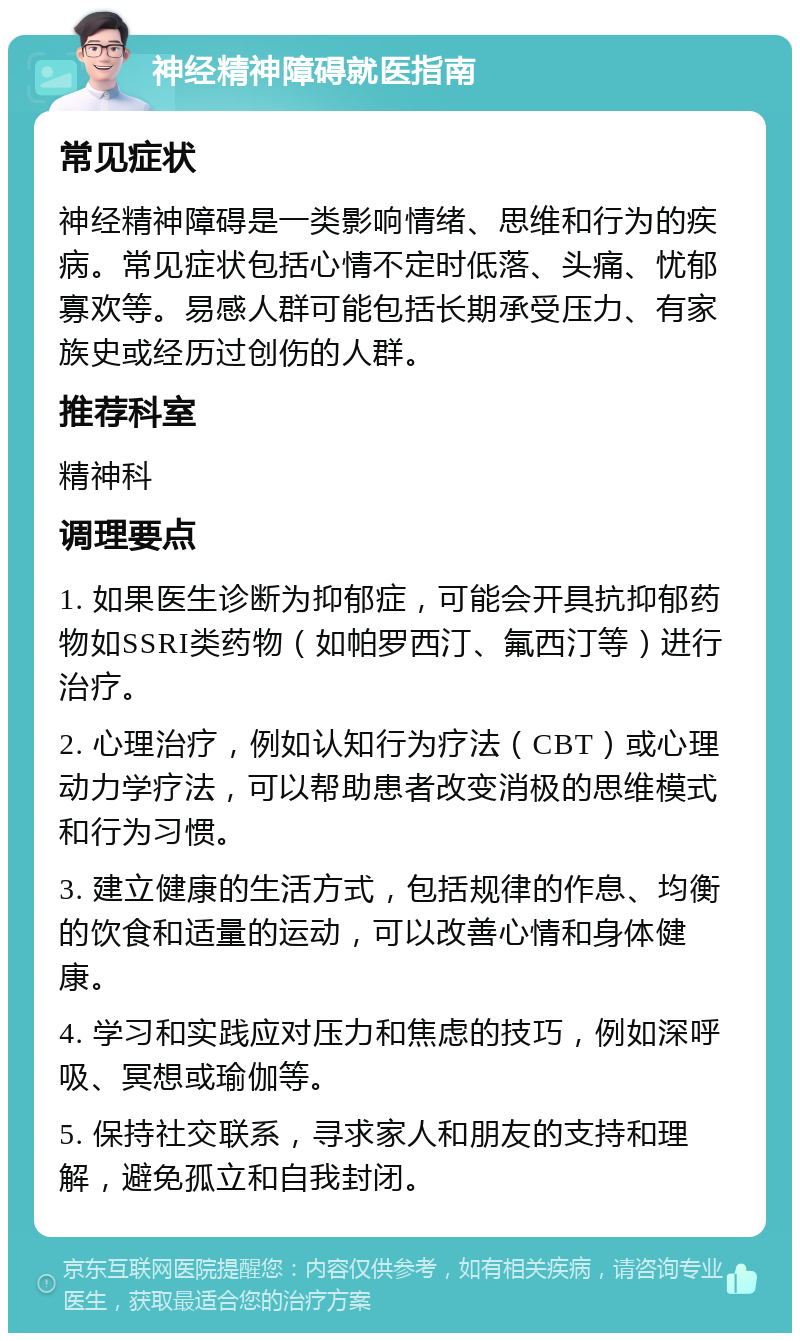 神经精神障碍就医指南 常见症状 神经精神障碍是一类影响情绪、思维和行为的疾病。常见症状包括心情不定时低落、头痛、忧郁寡欢等。易感人群可能包括长期承受压力、有家族史或经历过创伤的人群。 推荐科室 精神科 调理要点 1. 如果医生诊断为抑郁症，可能会开具抗抑郁药物如SSRI类药物（如帕罗西汀、氟西汀等）进行治疗。 2. 心理治疗，例如认知行为疗法（CBT）或心理动力学疗法，可以帮助患者改变消极的思维模式和行为习惯。 3. 建立健康的生活方式，包括规律的作息、均衡的饮食和适量的运动，可以改善心情和身体健康。 4. 学习和实践应对压力和焦虑的技巧，例如深呼吸、冥想或瑜伽等。 5. 保持社交联系，寻求家人和朋友的支持和理解，避免孤立和自我封闭。