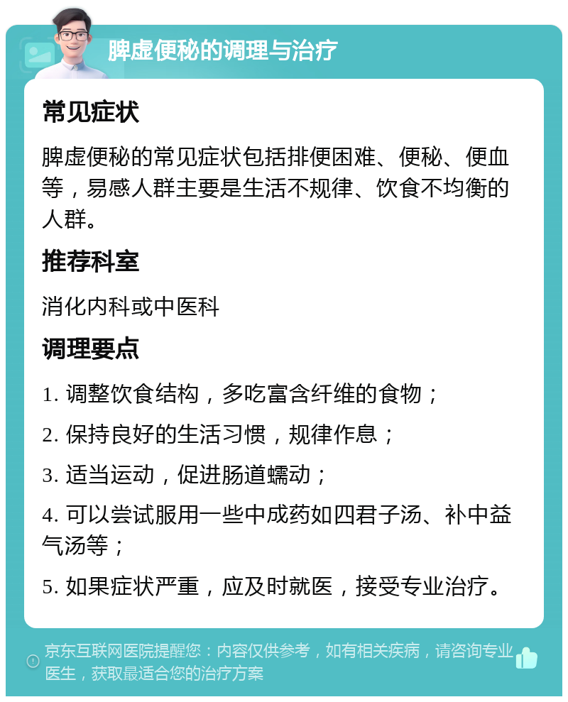 脾虚便秘的调理与治疗 常见症状 脾虚便秘的常见症状包括排便困难、便秘、便血等，易感人群主要是生活不规律、饮食不均衡的人群。 推荐科室 消化内科或中医科 调理要点 1. 调整饮食结构，多吃富含纤维的食物； 2. 保持良好的生活习惯，规律作息； 3. 适当运动，促进肠道蠕动； 4. 可以尝试服用一些中成药如四君子汤、补中益气汤等； 5. 如果症状严重，应及时就医，接受专业治疗。