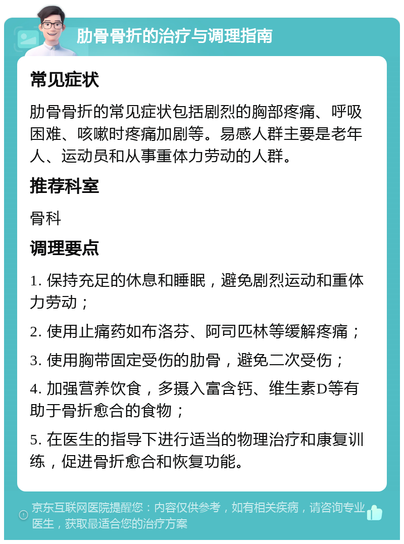 肋骨骨折的治疗与调理指南 常见症状 肋骨骨折的常见症状包括剧烈的胸部疼痛、呼吸困难、咳嗽时疼痛加剧等。易感人群主要是老年人、运动员和从事重体力劳动的人群。 推荐科室 骨科 调理要点 1. 保持充足的休息和睡眠，避免剧烈运动和重体力劳动； 2. 使用止痛药如布洛芬、阿司匹林等缓解疼痛； 3. 使用胸带固定受伤的肋骨，避免二次受伤； 4. 加强营养饮食，多摄入富含钙、维生素D等有助于骨折愈合的食物； 5. 在医生的指导下进行适当的物理治疗和康复训练，促进骨折愈合和恢复功能。