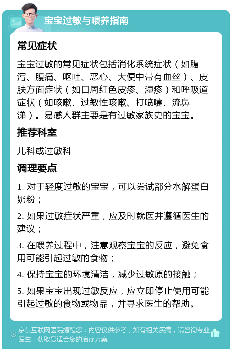 宝宝过敏与喂养指南 常见症状 宝宝过敏的常见症状包括消化系统症状（如腹泻、腹痛、呕吐、恶心、大便中带有血丝）、皮肤方面症状（如口周红色皮疹、湿疹）和呼吸道症状（如咳嗽、过敏性咳嗽、打喷嚏、流鼻涕）。易感人群主要是有过敏家族史的宝宝。 推荐科室 儿科或过敏科 调理要点 1. 对于轻度过敏的宝宝，可以尝试部分水解蛋白奶粉； 2. 如果过敏症状严重，应及时就医并遵循医生的建议； 3. 在喂养过程中，注意观察宝宝的反应，避免食用可能引起过敏的食物； 4. 保持宝宝的环境清洁，减少过敏原的接触； 5. 如果宝宝出现过敏反应，应立即停止使用可能引起过敏的食物或物品，并寻求医生的帮助。