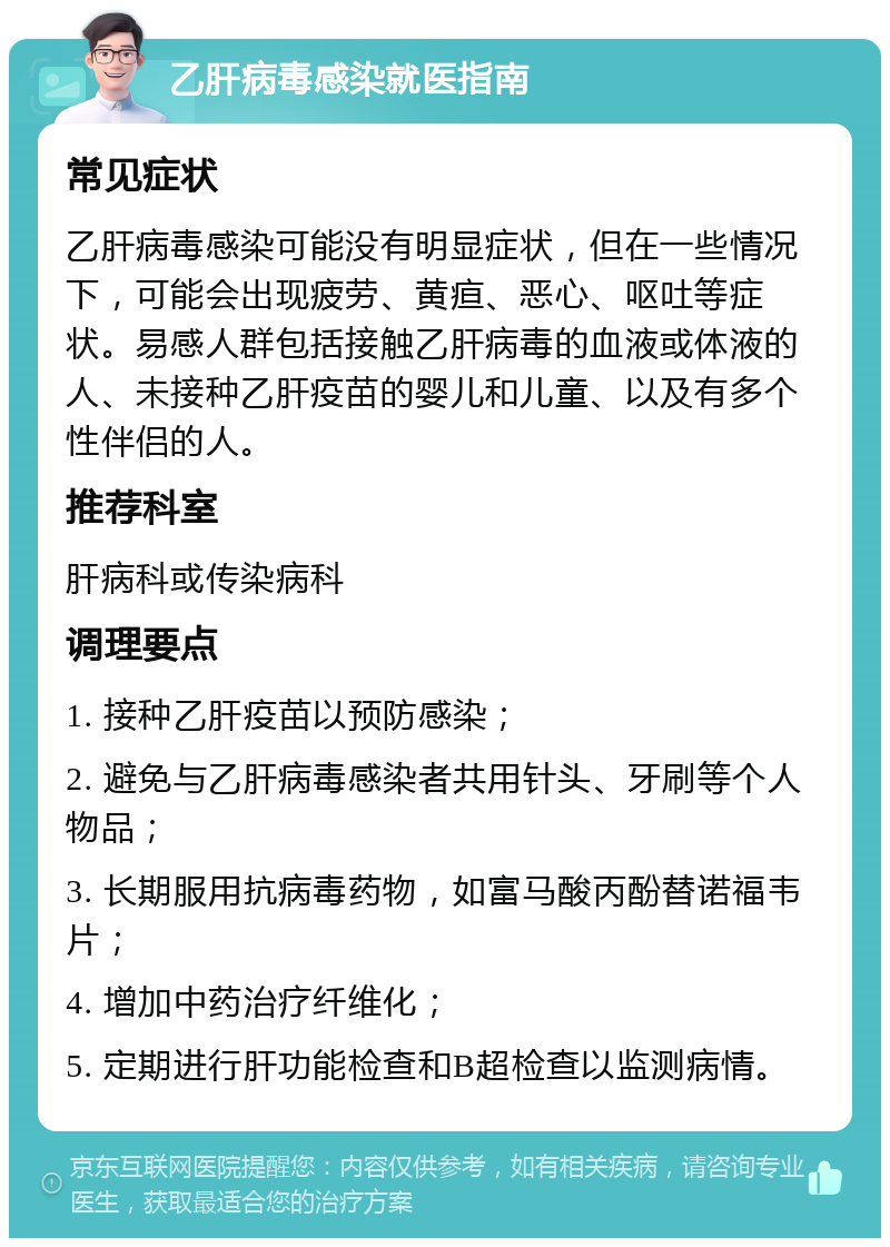 乙肝病毒感染就医指南 常见症状 乙肝病毒感染可能没有明显症状，但在一些情况下，可能会出现疲劳、黄疸、恶心、呕吐等症状。易感人群包括接触乙肝病毒的血液或体液的人、未接种乙肝疫苗的婴儿和儿童、以及有多个性伴侣的人。 推荐科室 肝病科或传染病科 调理要点 1. 接种乙肝疫苗以预防感染； 2. 避免与乙肝病毒感染者共用针头、牙刷等个人物品； 3. 长期服用抗病毒药物，如富马酸丙酚替诺福韦片； 4. 增加中药治疗纤维化； 5. 定期进行肝功能检查和B超检查以监测病情。