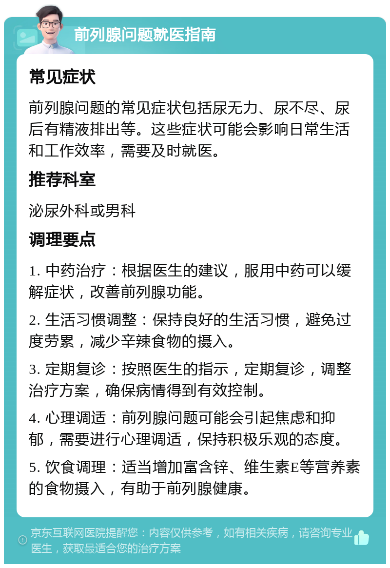 前列腺问题就医指南 常见症状 前列腺问题的常见症状包括尿无力、尿不尽、尿后有精液排出等。这些症状可能会影响日常生活和工作效率，需要及时就医。 推荐科室 泌尿外科或男科 调理要点 1. 中药治疗：根据医生的建议，服用中药可以缓解症状，改善前列腺功能。 2. 生活习惯调整：保持良好的生活习惯，避免过度劳累，减少辛辣食物的摄入。 3. 定期复诊：按照医生的指示，定期复诊，调整治疗方案，确保病情得到有效控制。 4. 心理调适：前列腺问题可能会引起焦虑和抑郁，需要进行心理调适，保持积极乐观的态度。 5. 饮食调理：适当增加富含锌、维生素E等营养素的食物摄入，有助于前列腺健康。