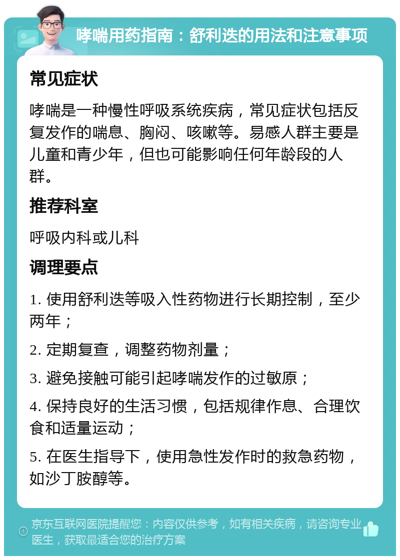 哮喘用药指南：舒利迭的用法和注意事项 常见症状 哮喘是一种慢性呼吸系统疾病，常见症状包括反复发作的喘息、胸闷、咳嗽等。易感人群主要是儿童和青少年，但也可能影响任何年龄段的人群。 推荐科室 呼吸内科或儿科 调理要点 1. 使用舒利迭等吸入性药物进行长期控制，至少两年； 2. 定期复查，调整药物剂量； 3. 避免接触可能引起哮喘发作的过敏原； 4. 保持良好的生活习惯，包括规律作息、合理饮食和适量运动； 5. 在医生指导下，使用急性发作时的救急药物，如沙丁胺醇等。