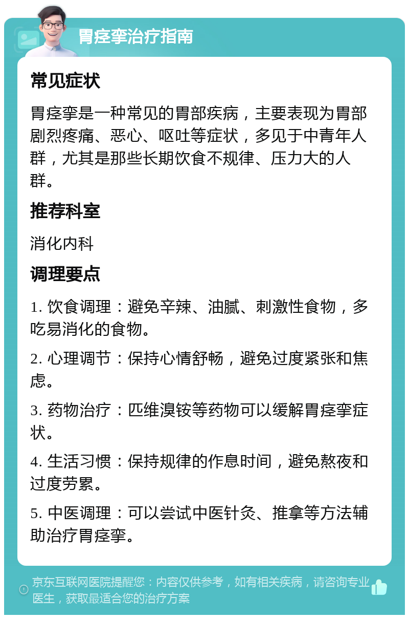 胃痉挛治疗指南 常见症状 胃痉挛是一种常见的胃部疾病，主要表现为胃部剧烈疼痛、恶心、呕吐等症状，多见于中青年人群，尤其是那些长期饮食不规律、压力大的人群。 推荐科室 消化内科 调理要点 1. 饮食调理：避免辛辣、油腻、刺激性食物，多吃易消化的食物。 2. 心理调节：保持心情舒畅，避免过度紧张和焦虑。 3. 药物治疗：匹维溴铵等药物可以缓解胃痉挛症状。 4. 生活习惯：保持规律的作息时间，避免熬夜和过度劳累。 5. 中医调理：可以尝试中医针灸、推拿等方法辅助治疗胃痉挛。