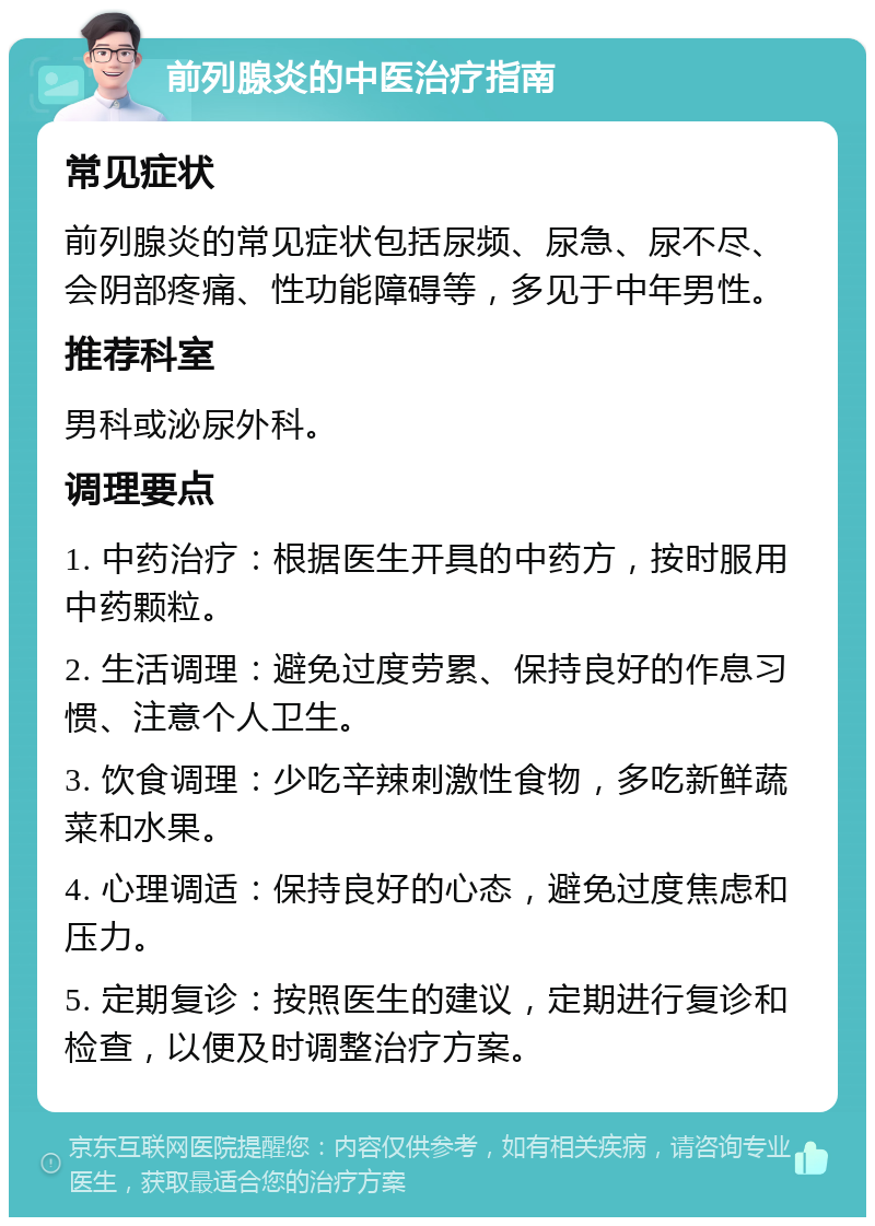 前列腺炎的中医治疗指南 常见症状 前列腺炎的常见症状包括尿频、尿急、尿不尽、会阴部疼痛、性功能障碍等，多见于中年男性。 推荐科室 男科或泌尿外科。 调理要点 1. 中药治疗：根据医生开具的中药方，按时服用中药颗粒。 2. 生活调理：避免过度劳累、保持良好的作息习惯、注意个人卫生。 3. 饮食调理：少吃辛辣刺激性食物，多吃新鲜蔬菜和水果。 4. 心理调适：保持良好的心态，避免过度焦虑和压力。 5. 定期复诊：按照医生的建议，定期进行复诊和检查，以便及时调整治疗方案。