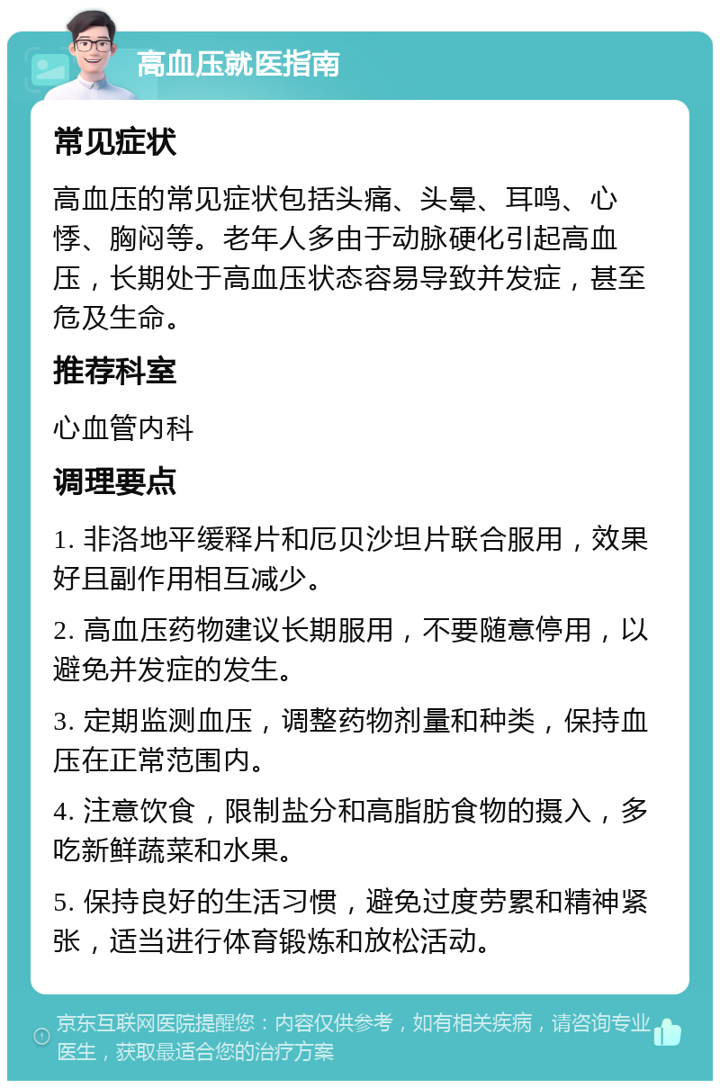 高血压就医指南 常见症状 高血压的常见症状包括头痛、头晕、耳鸣、心悸、胸闷等。老年人多由于动脉硬化引起高血压，长期处于高血压状态容易导致并发症，甚至危及生命。 推荐科室 心血管内科 调理要点 1. 非洛地平缓释片和厄贝沙坦片联合服用，效果好且副作用相互减少。 2. 高血压药物建议长期服用，不要随意停用，以避免并发症的发生。 3. 定期监测血压，调整药物剂量和种类，保持血压在正常范围内。 4. 注意饮食，限制盐分和高脂肪食物的摄入，多吃新鲜蔬菜和水果。 5. 保持良好的生活习惯，避免过度劳累和精神紧张，适当进行体育锻炼和放松活动。