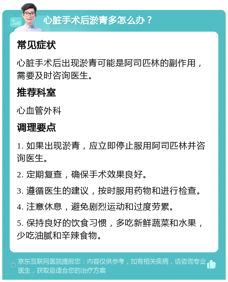 心脏手术后淤青多怎么办？ 常见症状 心脏手术后出现淤青可能是阿司匹林的副作用，需要及时咨询医生。 推荐科室 心血管外科 调理要点 1. 如果出现淤青，应立即停止服用阿司匹林并咨询医生。 2. 定期复查，确保手术效果良好。 3. 遵循医生的建议，按时服用药物和进行检查。 4. 注意休息，避免剧烈运动和过度劳累。 5. 保持良好的饮食习惯，多吃新鲜蔬菜和水果，少吃油腻和辛辣食物。