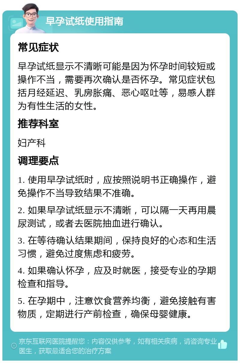 早孕试纸使用指南 常见症状 早孕试纸显示不清晰可能是因为怀孕时间较短或操作不当，需要再次确认是否怀孕。常见症状包括月经延迟、乳房胀痛、恶心呕吐等，易感人群为有性生活的女性。 推荐科室 妇产科 调理要点 1. 使用早孕试纸时，应按照说明书正确操作，避免操作不当导致结果不准确。 2. 如果早孕试纸显示不清晰，可以隔一天再用晨尿测试，或者去医院抽血进行确认。 3. 在等待确认结果期间，保持良好的心态和生活习惯，避免过度焦虑和疲劳。 4. 如果确认怀孕，应及时就医，接受专业的孕期检查和指导。 5. 在孕期中，注意饮食营养均衡，避免接触有害物质，定期进行产前检查，确保母婴健康。