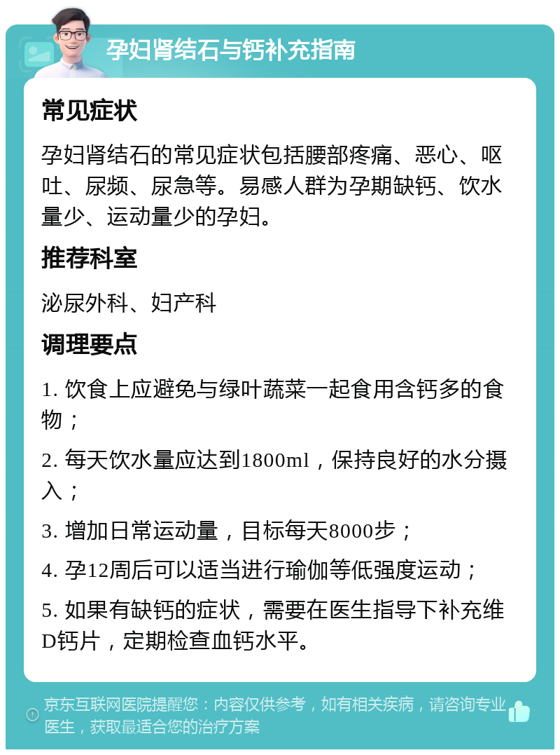 孕妇肾结石与钙补充指南 常见症状 孕妇肾结石的常见症状包括腰部疼痛、恶心、呕吐、尿频、尿急等。易感人群为孕期缺钙、饮水量少、运动量少的孕妇。 推荐科室 泌尿外科、妇产科 调理要点 1. 饮食上应避免与绿叶蔬菜一起食用含钙多的食物； 2. 每天饮水量应达到1800ml，保持良好的水分摄入； 3. 增加日常运动量，目标每天8000步； 4. 孕12周后可以适当进行瑜伽等低强度运动； 5. 如果有缺钙的症状，需要在医生指导下补充维D钙片，定期检查血钙水平。