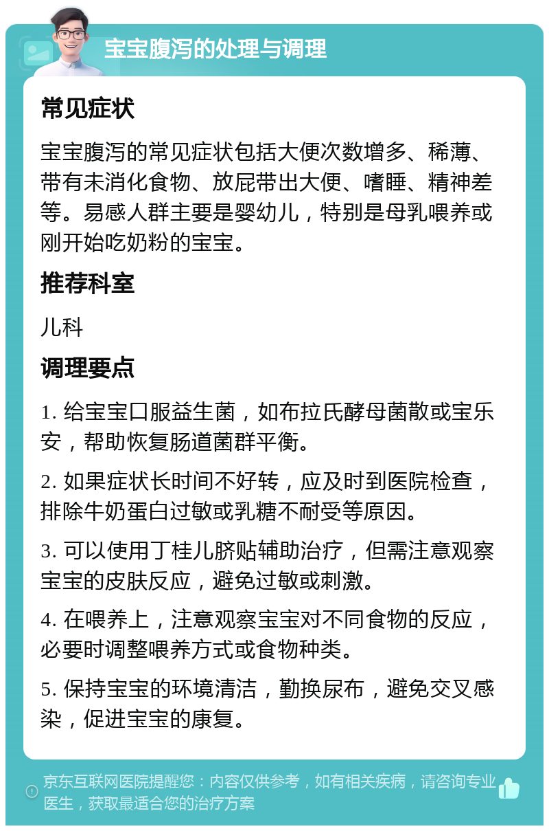 宝宝腹泻的处理与调理 常见症状 宝宝腹泻的常见症状包括大便次数增多、稀薄、带有未消化食物、放屁带出大便、嗜睡、精神差等。易感人群主要是婴幼儿，特别是母乳喂养或刚开始吃奶粉的宝宝。 推荐科室 儿科 调理要点 1. 给宝宝口服益生菌，如布拉氏酵母菌散或宝乐安，帮助恢复肠道菌群平衡。 2. 如果症状长时间不好转，应及时到医院检查，排除牛奶蛋白过敏或乳糖不耐受等原因。 3. 可以使用丁桂儿脐贴辅助治疗，但需注意观察宝宝的皮肤反应，避免过敏或刺激。 4. 在喂养上，注意观察宝宝对不同食物的反应，必要时调整喂养方式或食物种类。 5. 保持宝宝的环境清洁，勤换尿布，避免交叉感染，促进宝宝的康复。