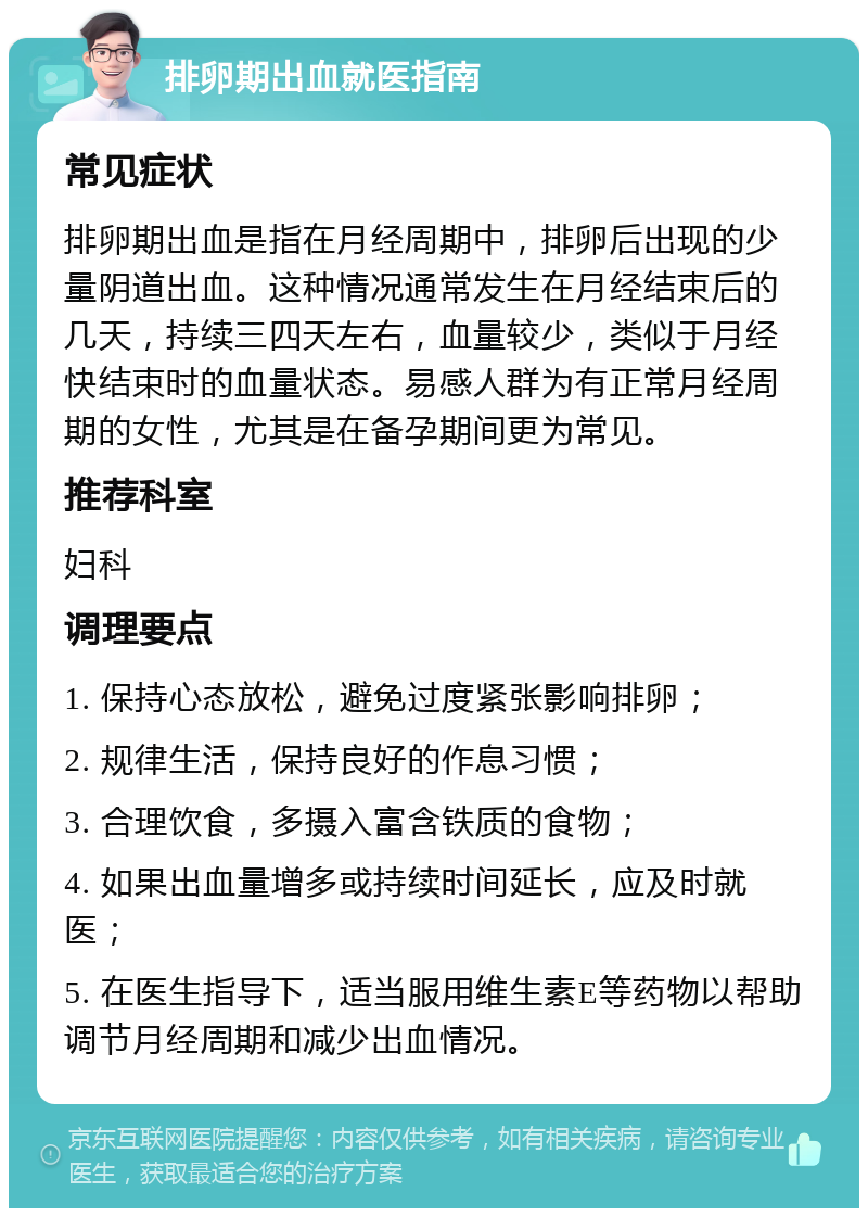 排卵期出血就医指南 常见症状 排卵期出血是指在月经周期中，排卵后出现的少量阴道出血。这种情况通常发生在月经结束后的几天，持续三四天左右，血量较少，类似于月经快结束时的血量状态。易感人群为有正常月经周期的女性，尤其是在备孕期间更为常见。 推荐科室 妇科 调理要点 1. 保持心态放松，避免过度紧张影响排卵； 2. 规律生活，保持良好的作息习惯； 3. 合理饮食，多摄入富含铁质的食物； 4. 如果出血量增多或持续时间延长，应及时就医； 5. 在医生指导下，适当服用维生素E等药物以帮助调节月经周期和减少出血情况。