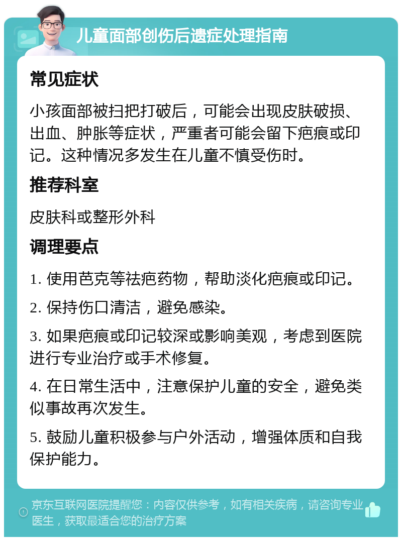 儿童面部创伤后遗症处理指南 常见症状 小孩面部被扫把打破后，可能会出现皮肤破损、出血、肿胀等症状，严重者可能会留下疤痕或印记。这种情况多发生在儿童不慎受伤时。 推荐科室 皮肤科或整形外科 调理要点 1. 使用芭克等祛疤药物，帮助淡化疤痕或印记。 2. 保持伤口清洁，避免感染。 3. 如果疤痕或印记较深或影响美观，考虑到医院进行专业治疗或手术修复。 4. 在日常生活中，注意保护儿童的安全，避免类似事故再次发生。 5. 鼓励儿童积极参与户外活动，增强体质和自我保护能力。