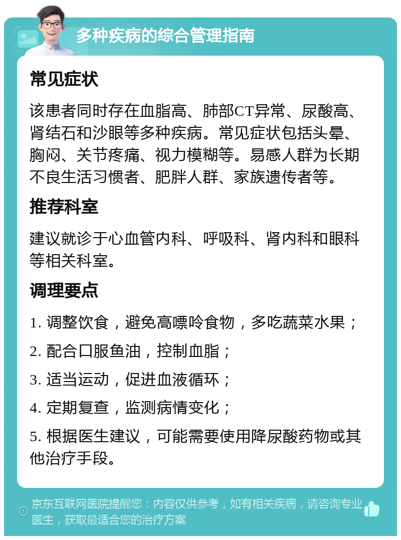 多种疾病的综合管理指南 常见症状 该患者同时存在血脂高、肺部CT异常、尿酸高、肾结石和沙眼等多种疾病。常见症状包括头晕、胸闷、关节疼痛、视力模糊等。易感人群为长期不良生活习惯者、肥胖人群、家族遗传者等。 推荐科室 建议就诊于心血管内科、呼吸科、肾内科和眼科等相关科室。 调理要点 1. 调整饮食，避免高嘌呤食物，多吃蔬菜水果； 2. 配合口服鱼油，控制血脂； 3. 适当运动，促进血液循环； 4. 定期复查，监测病情变化； 5. 根据医生建议，可能需要使用降尿酸药物或其他治疗手段。