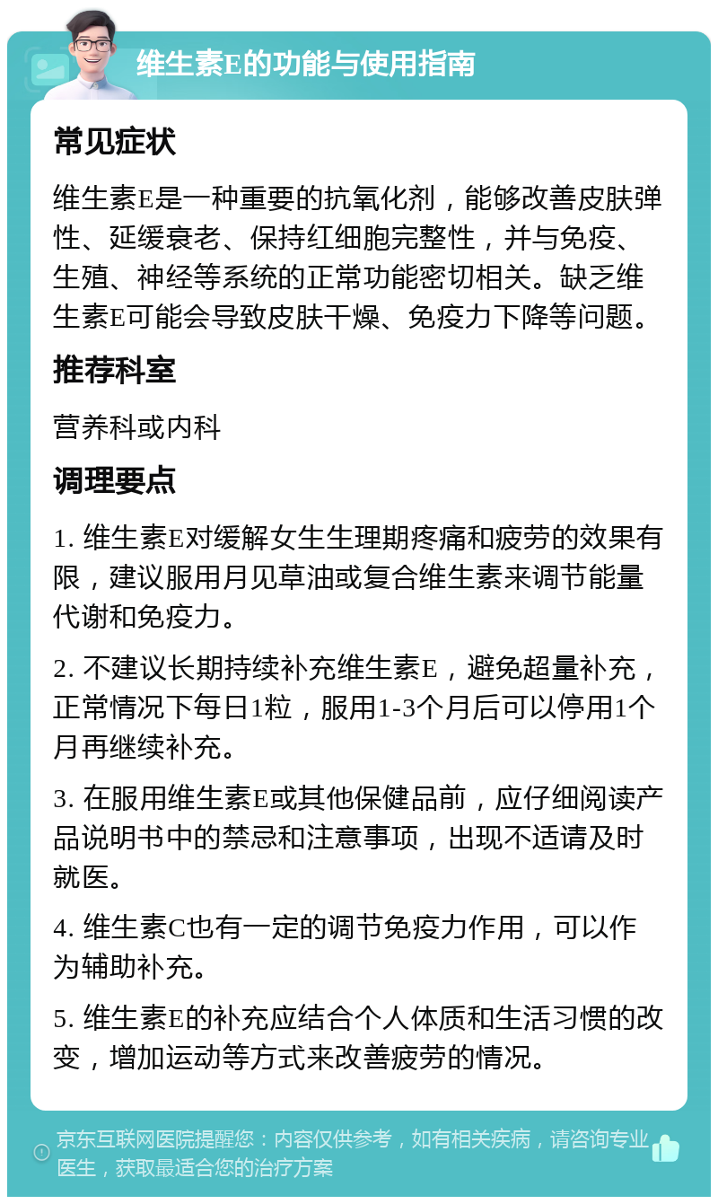 维生素E的功能与使用指南 常见症状 维生素E是一种重要的抗氧化剂，能够改善皮肤弹性、延缓衰老、保持红细胞完整性，并与免疫、生殖、神经等系统的正常功能密切相关。缺乏维生素E可能会导致皮肤干燥、免疫力下降等问题。 推荐科室 营养科或内科 调理要点 1. 维生素E对缓解女生生理期疼痛和疲劳的效果有限，建议服用月见草油或复合维生素来调节能量代谢和免疫力。 2. 不建议长期持续补充维生素E，避免超量补充，正常情况下每日1粒，服用1-3个月后可以停用1个月再继续补充。 3. 在服用维生素E或其他保健品前，应仔细阅读产品说明书中的禁忌和注意事项，出现不适请及时就医。 4. 维生素C也有一定的调节免疫力作用，可以作为辅助补充。 5. 维生素E的补充应结合个人体质和生活习惯的改变，增加运动等方式来改善疲劳的情况。