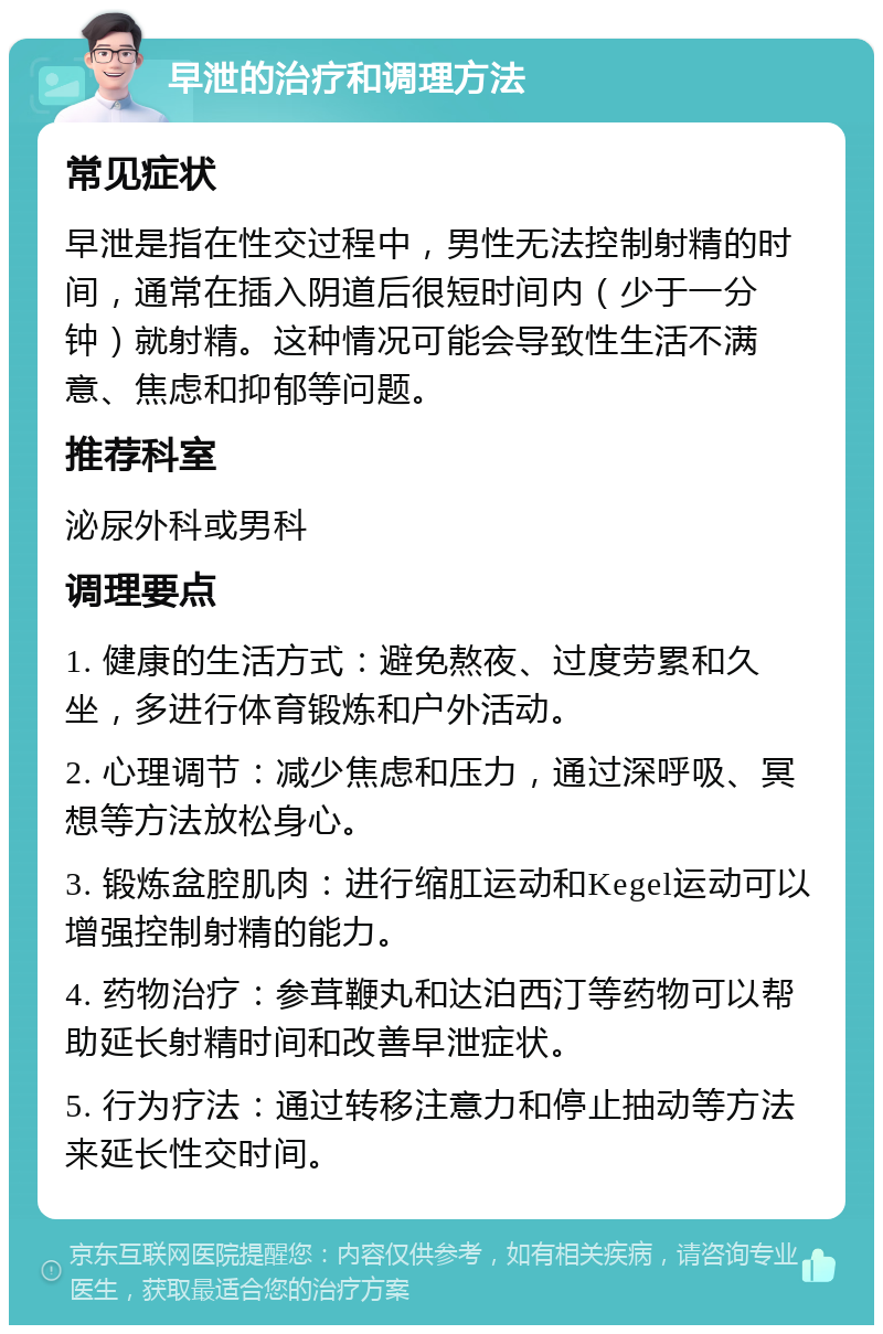 早泄的治疗和调理方法 常见症状 早泄是指在性交过程中，男性无法控制射精的时间，通常在插入阴道后很短时间内（少于一分钟）就射精。这种情况可能会导致性生活不满意、焦虑和抑郁等问题。 推荐科室 泌尿外科或男科 调理要点 1. 健康的生活方式：避免熬夜、过度劳累和久坐，多进行体育锻炼和户外活动。 2. 心理调节：减少焦虑和压力，通过深呼吸、冥想等方法放松身心。 3. 锻炼盆腔肌肉：进行缩肛运动和Kegel运动可以增强控制射精的能力。 4. 药物治疗：参茸鞭丸和达泊西汀等药物可以帮助延长射精时间和改善早泄症状。 5. 行为疗法：通过转移注意力和停止抽动等方法来延长性交时间。