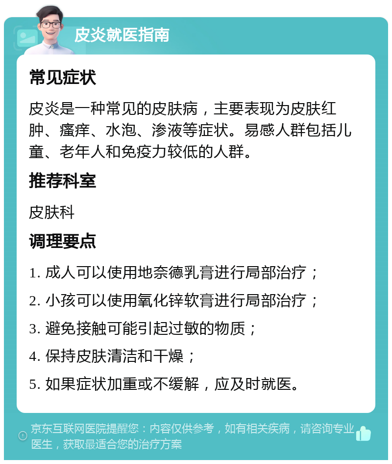 皮炎就医指南 常见症状 皮炎是一种常见的皮肤病，主要表现为皮肤红肿、瘙痒、水泡、渗液等症状。易感人群包括儿童、老年人和免疫力较低的人群。 推荐科室 皮肤科 调理要点 1. 成人可以使用地奈德乳膏进行局部治疗； 2. 小孩可以使用氧化锌软膏进行局部治疗； 3. 避免接触可能引起过敏的物质； 4. 保持皮肤清洁和干燥； 5. 如果症状加重或不缓解，应及时就医。