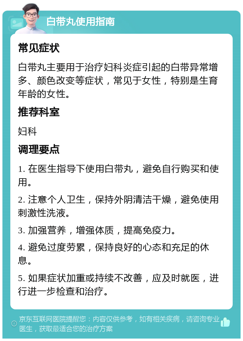 白带丸使用指南 常见症状 白带丸主要用于治疗妇科炎症引起的白带异常增多、颜色改变等症状，常见于女性，特别是生育年龄的女性。 推荐科室 妇科 调理要点 1. 在医生指导下使用白带丸，避免自行购买和使用。 2. 注意个人卫生，保持外阴清洁干燥，避免使用刺激性洗液。 3. 加强营养，增强体质，提高免疫力。 4. 避免过度劳累，保持良好的心态和充足的休息。 5. 如果症状加重或持续不改善，应及时就医，进行进一步检查和治疗。