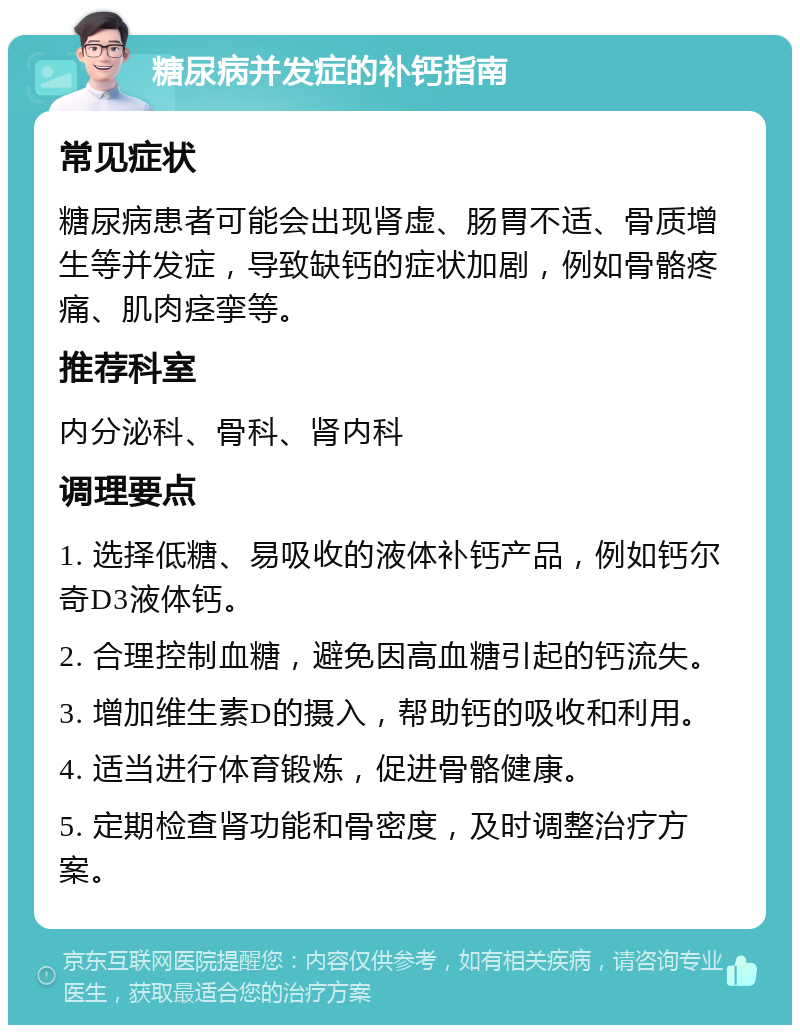 糖尿病并发症的补钙指南 常见症状 糖尿病患者可能会出现肾虚、肠胃不适、骨质增生等并发症，导致缺钙的症状加剧，例如骨骼疼痛、肌肉痉挛等。 推荐科室 内分泌科、骨科、肾内科 调理要点 1. 选择低糖、易吸收的液体补钙产品，例如钙尔奇D3液体钙。 2. 合理控制血糖，避免因高血糖引起的钙流失。 3. 增加维生素D的摄入，帮助钙的吸收和利用。 4. 适当进行体育锻炼，促进骨骼健康。 5. 定期检查肾功能和骨密度，及时调整治疗方案。