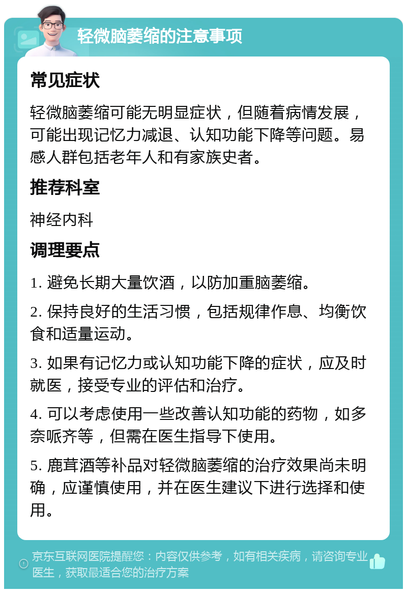 轻微脑萎缩的注意事项 常见症状 轻微脑萎缩可能无明显症状，但随着病情发展，可能出现记忆力减退、认知功能下降等问题。易感人群包括老年人和有家族史者。 推荐科室 神经内科 调理要点 1. 避免长期大量饮酒，以防加重脑萎缩。 2. 保持良好的生活习惯，包括规律作息、均衡饮食和适量运动。 3. 如果有记忆力或认知功能下降的症状，应及时就医，接受专业的评估和治疗。 4. 可以考虑使用一些改善认知功能的药物，如多奈哌齐等，但需在医生指导下使用。 5. 鹿茸酒等补品对轻微脑萎缩的治疗效果尚未明确，应谨慎使用，并在医生建议下进行选择和使用。