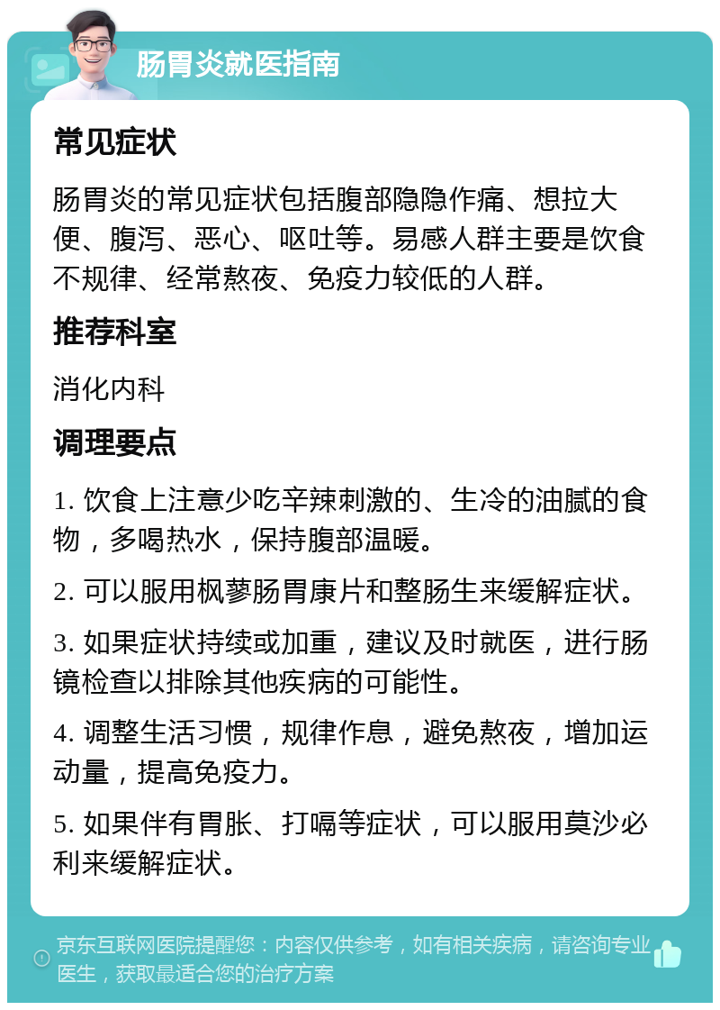 肠胃炎就医指南 常见症状 肠胃炎的常见症状包括腹部隐隐作痛、想拉大便、腹泻、恶心、呕吐等。易感人群主要是饮食不规律、经常熬夜、免疫力较低的人群。 推荐科室 消化内科 调理要点 1. 饮食上注意少吃辛辣刺激的、生冷的油腻的食物，多喝热水，保持腹部温暖。 2. 可以服用枫蓼肠胃康片和整肠生来缓解症状。 3. 如果症状持续或加重，建议及时就医，进行肠镜检查以排除其他疾病的可能性。 4. 调整生活习惯，规律作息，避免熬夜，增加运动量，提高免疫力。 5. 如果伴有胃胀、打嗝等症状，可以服用莫沙必利来缓解症状。