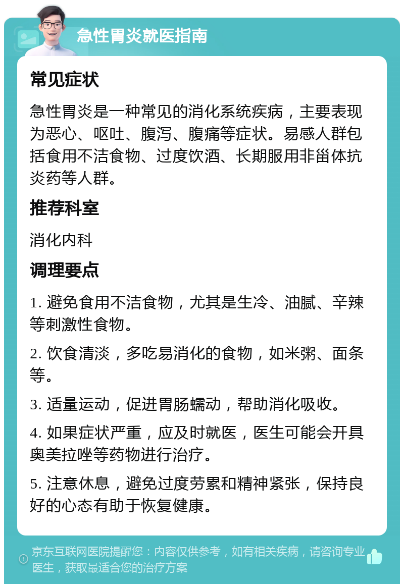 急性胃炎就医指南 常见症状 急性胃炎是一种常见的消化系统疾病，主要表现为恶心、呕吐、腹泻、腹痛等症状。易感人群包括食用不洁食物、过度饮酒、长期服用非甾体抗炎药等人群。 推荐科室 消化内科 调理要点 1. 避免食用不洁食物，尤其是生冷、油腻、辛辣等刺激性食物。 2. 饮食清淡，多吃易消化的食物，如米粥、面条等。 3. 适量运动，促进胃肠蠕动，帮助消化吸收。 4. 如果症状严重，应及时就医，医生可能会开具奥美拉唑等药物进行治疗。 5. 注意休息，避免过度劳累和精神紧张，保持良好的心态有助于恢复健康。