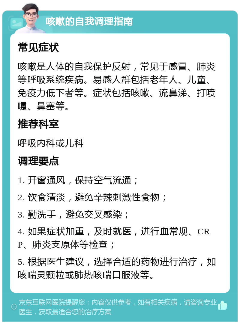 咳嗽的自我调理指南 常见症状 咳嗽是人体的自我保护反射，常见于感冒、肺炎等呼吸系统疾病。易感人群包括老年人、儿童、免疫力低下者等。症状包括咳嗽、流鼻涕、打喷嚏、鼻塞等。 推荐科室 呼吸内科或儿科 调理要点 1. 开窗通风，保持空气流通； 2. 饮食清淡，避免辛辣刺激性食物； 3. 勤洗手，避免交叉感染； 4. 如果症状加重，及时就医，进行血常规、CRP、肺炎支原体等检查； 5. 根据医生建议，选择合适的药物进行治疗，如咳喘灵颗粒或肺热咳喘口服液等。