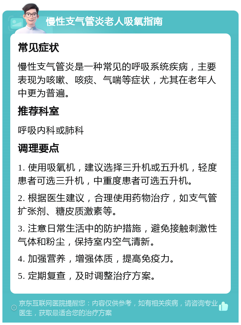 慢性支气管炎老人吸氧指南 常见症状 慢性支气管炎是一种常见的呼吸系统疾病，主要表现为咳嗽、咳痰、气喘等症状，尤其在老年人中更为普遍。 推荐科室 呼吸内科或肺科 调理要点 1. 使用吸氧机，建议选择三升机或五升机，轻度患者可选三升机，中重度患者可选五升机。 2. 根据医生建议，合理使用药物治疗，如支气管扩张剂、糖皮质激素等。 3. 注意日常生活中的防护措施，避免接触刺激性气体和粉尘，保持室内空气清新。 4. 加强营养，增强体质，提高免疫力。 5. 定期复查，及时调整治疗方案。