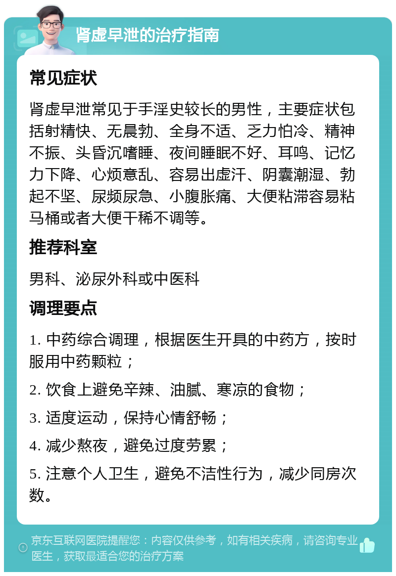 肾虚早泄的治疗指南 常见症状 肾虚早泄常见于手淫史较长的男性，主要症状包括射精快、无晨勃、全身不适、乏力怕冷、精神不振、头昏沉嗜睡、夜间睡眠不好、耳鸣、记忆力下降、心烦意乱、容易出虚汗、阴囊潮湿、勃起不坚、尿频尿急、小腹胀痛、大便粘滞容易粘马桶或者大便干稀不调等。 推荐科室 男科、泌尿外科或中医科 调理要点 1. 中药综合调理，根据医生开具的中药方，按时服用中药颗粒； 2. 饮食上避免辛辣、油腻、寒凉的食物； 3. 适度运动，保持心情舒畅； 4. 减少熬夜，避免过度劳累； 5. 注意个人卫生，避免不洁性行为，减少同房次数。