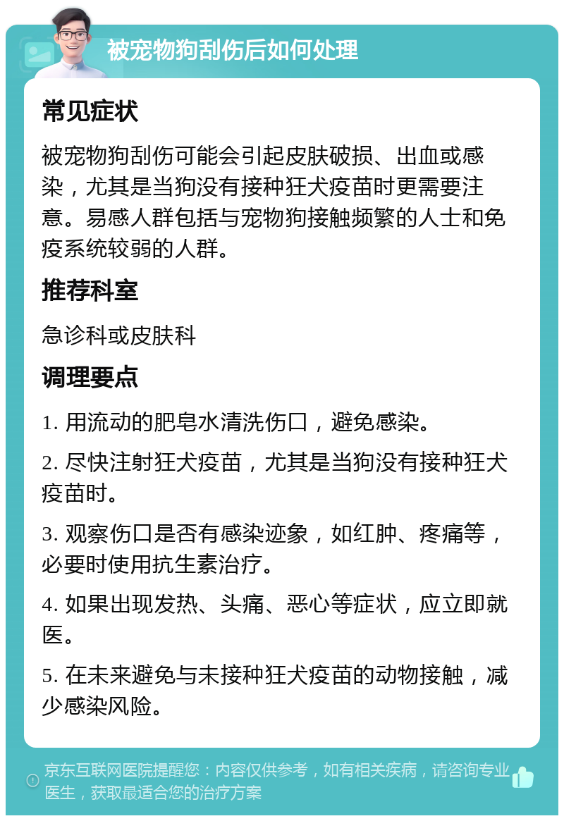 被宠物狗刮伤后如何处理 常见症状 被宠物狗刮伤可能会引起皮肤破损、出血或感染，尤其是当狗没有接种狂犬疫苗时更需要注意。易感人群包括与宠物狗接触频繁的人士和免疫系统较弱的人群。 推荐科室 急诊科或皮肤科 调理要点 1. 用流动的肥皂水清洗伤口，避免感染。 2. 尽快注射狂犬疫苗，尤其是当狗没有接种狂犬疫苗时。 3. 观察伤口是否有感染迹象，如红肿、疼痛等，必要时使用抗生素治疗。 4. 如果出现发热、头痛、恶心等症状，应立即就医。 5. 在未来避免与未接种狂犬疫苗的动物接触，减少感染风险。