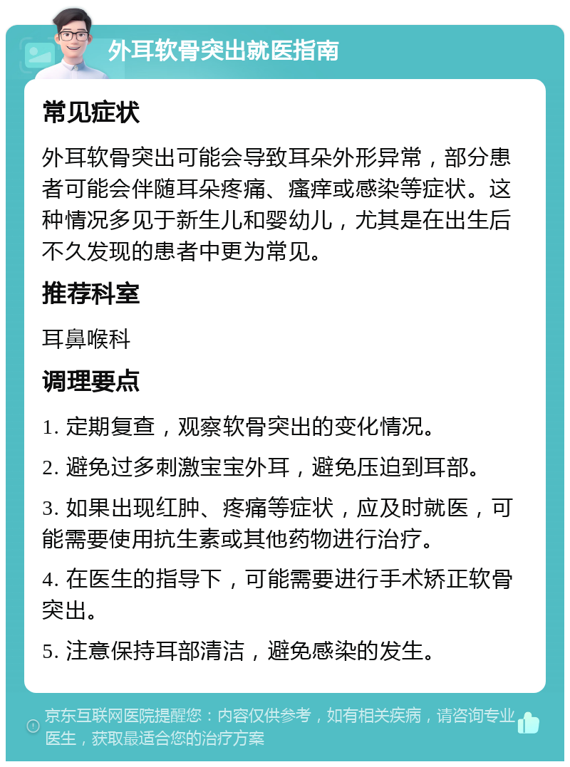 外耳软骨突出就医指南 常见症状 外耳软骨突出可能会导致耳朵外形异常，部分患者可能会伴随耳朵疼痛、瘙痒或感染等症状。这种情况多见于新生儿和婴幼儿，尤其是在出生后不久发现的患者中更为常见。 推荐科室 耳鼻喉科 调理要点 1. 定期复查，观察软骨突出的变化情况。 2. 避免过多刺激宝宝外耳，避免压迫到耳部。 3. 如果出现红肿、疼痛等症状，应及时就医，可能需要使用抗生素或其他药物进行治疗。 4. 在医生的指导下，可能需要进行手术矫正软骨突出。 5. 注意保持耳部清洁，避免感染的发生。