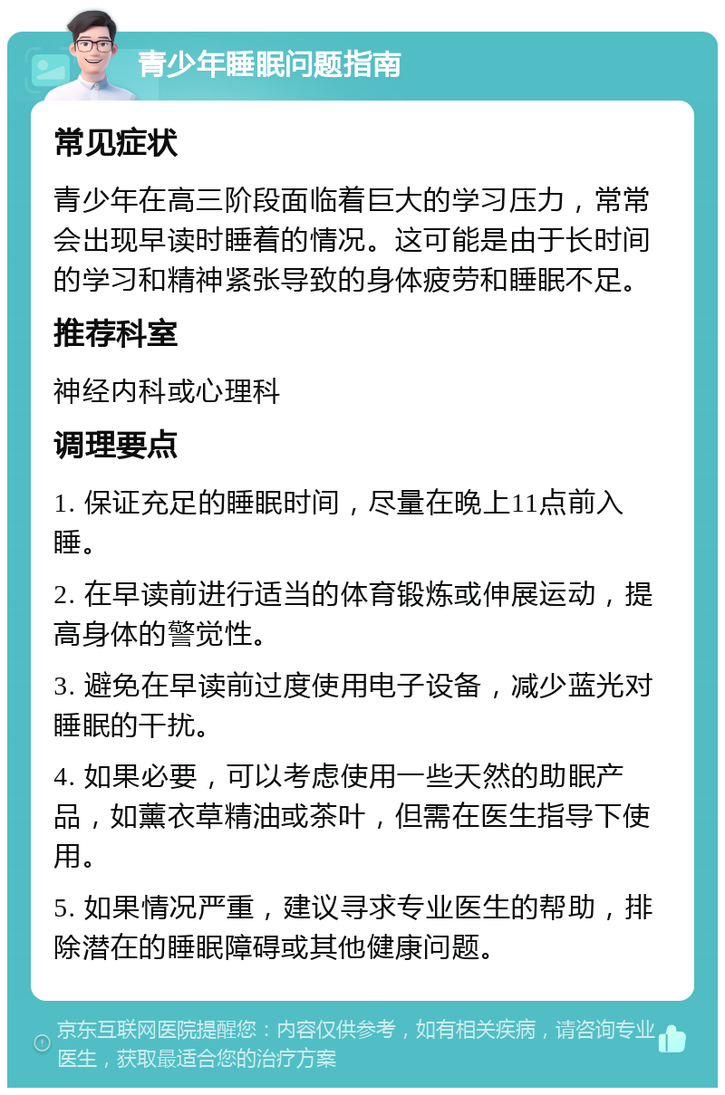 青少年睡眠问题指南 常见症状 青少年在高三阶段面临着巨大的学习压力，常常会出现早读时睡着的情况。这可能是由于长时间的学习和精神紧张导致的身体疲劳和睡眠不足。 推荐科室 神经内科或心理科 调理要点 1. 保证充足的睡眠时间，尽量在晚上11点前入睡。 2. 在早读前进行适当的体育锻炼或伸展运动，提高身体的警觉性。 3. 避免在早读前过度使用电子设备，减少蓝光对睡眠的干扰。 4. 如果必要，可以考虑使用一些天然的助眠产品，如薰衣草精油或茶叶，但需在医生指导下使用。 5. 如果情况严重，建议寻求专业医生的帮助，排除潜在的睡眠障碍或其他健康问题。