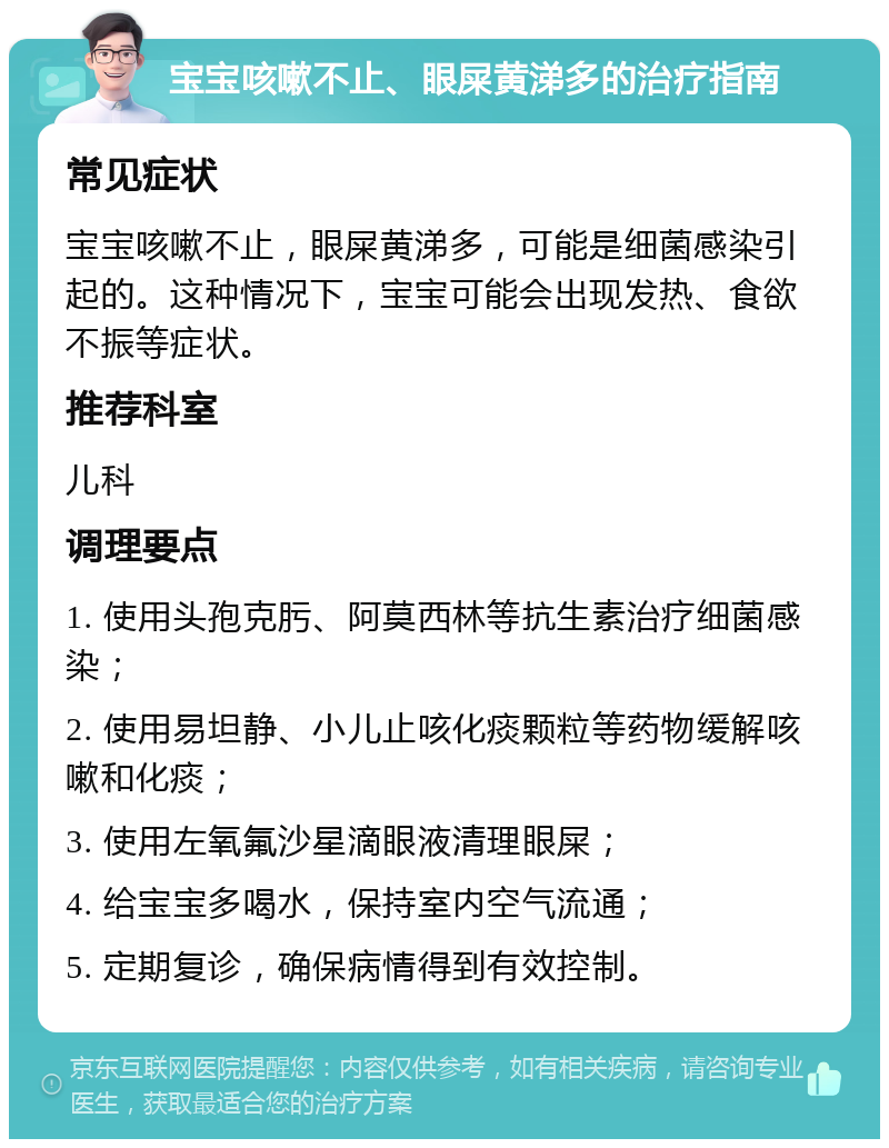 宝宝咳嗽不止、眼屎黄涕多的治疗指南 常见症状 宝宝咳嗽不止，眼屎黄涕多，可能是细菌感染引起的。这种情况下，宝宝可能会出现发热、食欲不振等症状。 推荐科室 儿科 调理要点 1. 使用头孢克肟、阿莫西林等抗生素治疗细菌感染； 2. 使用易坦静、小儿止咳化痰颗粒等药物缓解咳嗽和化痰； 3. 使用左氧氟沙星滴眼液清理眼屎； 4. 给宝宝多喝水，保持室内空气流通； 5. 定期复诊，确保病情得到有效控制。