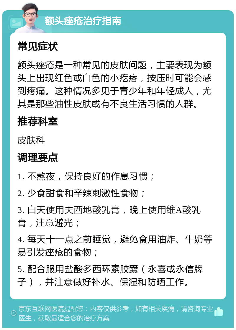 额头痤疮治疗指南 常见症状 额头痤疮是一种常见的皮肤问题，主要表现为额头上出现红色或白色的小疙瘩，按压时可能会感到疼痛。这种情况多见于青少年和年轻成人，尤其是那些油性皮肤或有不良生活习惯的人群。 推荐科室 皮肤科 调理要点 1. 不熬夜，保持良好的作息习惯； 2. 少食甜食和辛辣刺激性食物； 3. 白天使用夫西地酸乳膏，晚上使用维A酸乳膏，注意避光； 4. 每天十一点之前睡觉，避免食用油炸、牛奶等易引发痤疮的食物； 5. 配合服用盐酸多西环素胶囊（永喜或永信牌子），并注意做好补水、保湿和防晒工作。