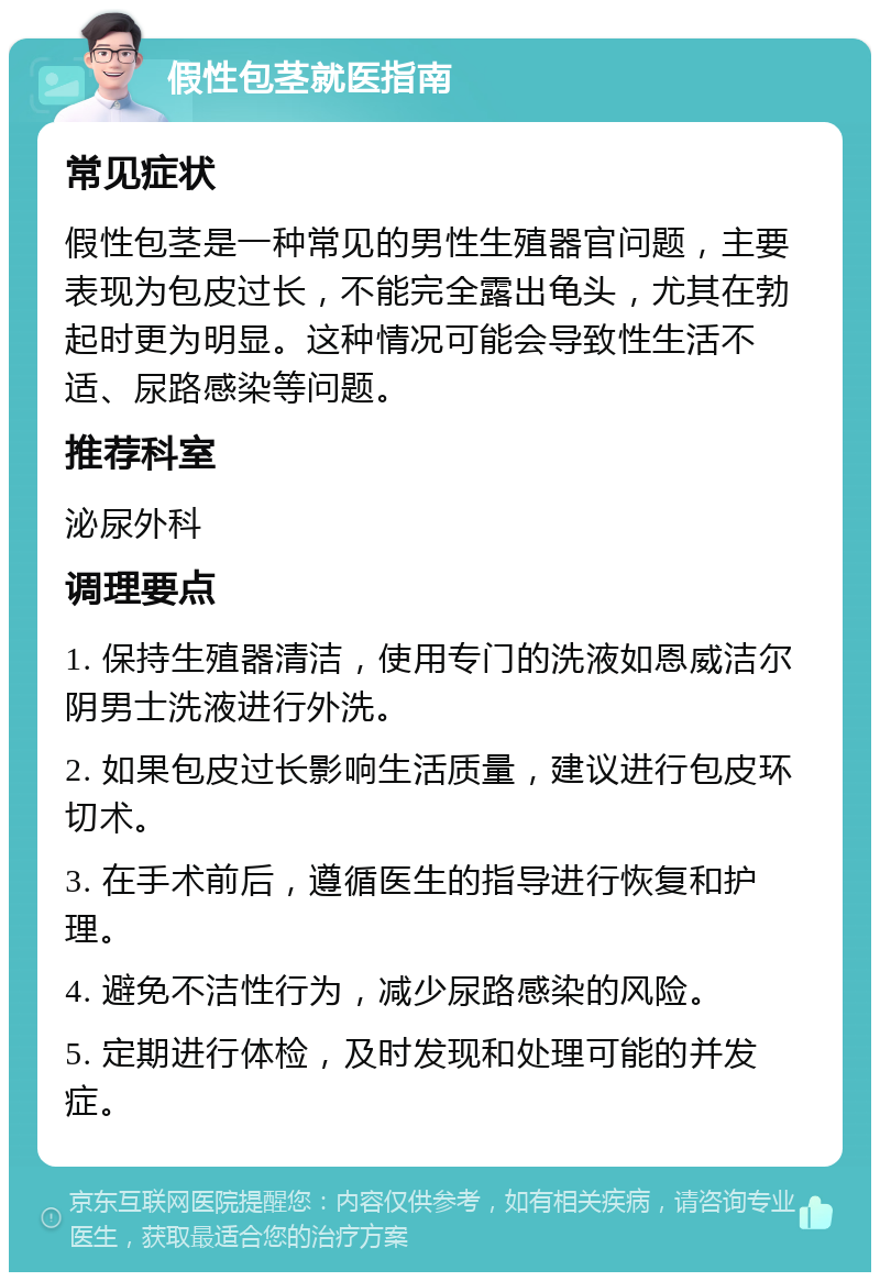 假性包茎就医指南 常见症状 假性包茎是一种常见的男性生殖器官问题，主要表现为包皮过长，不能完全露出龟头，尤其在勃起时更为明显。这种情况可能会导致性生活不适、尿路感染等问题。 推荐科室 泌尿外科 调理要点 1. 保持生殖器清洁，使用专门的洗液如恩威洁尔阴男士洗液进行外洗。 2. 如果包皮过长影响生活质量，建议进行包皮环切术。 3. 在手术前后，遵循医生的指导进行恢复和护理。 4. 避免不洁性行为，减少尿路感染的风险。 5. 定期进行体检，及时发现和处理可能的并发症。