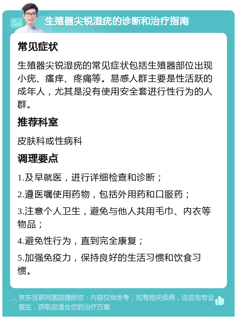 生殖器尖锐湿疣的诊断和治疗指南 常见症状 生殖器尖锐湿疣的常见症状包括生殖器部位出现小疣、瘙痒、疼痛等。易感人群主要是性活跃的成年人，尤其是没有使用安全套进行性行为的人群。 推荐科室 皮肤科或性病科 调理要点 1.及早就医，进行详细检查和诊断； 2.遵医嘱使用药物，包括外用药和口服药； 3.注意个人卫生，避免与他人共用毛巾、内衣等物品； 4.避免性行为，直到完全康复； 5.加强免疫力，保持良好的生活习惯和饮食习惯。