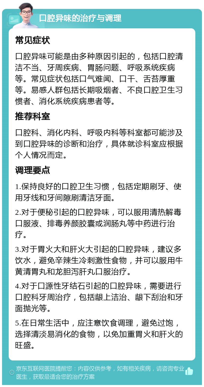 口腔异味的治疗与调理 常见症状 口腔异味可能是由多种原因引起的，包括口腔清洁不当、牙周疾病、胃肠问题、呼吸系统疾病等。常见症状包括口气难闻、口干、舌苔厚重等。易感人群包括长期吸烟者、不良口腔卫生习惯者、消化系统疾病患者等。 推荐科室 口腔科、消化内科、呼吸内科等科室都可能涉及到口腔异味的诊断和治疗，具体就诊科室应根据个人情况而定。 调理要点 1.保持良好的口腔卫生习惯，包括定期刷牙、使用牙线和牙间隙刷清洁牙面。 2.对于便秘引起的口腔异味，可以服用清热解毒口服液、排毒养颜胶囊或润肠丸等中药进行治疗。 3.对于胃火大和肝火大引起的口腔异味，建议多饮水，避免辛辣生冷刺激性食物，并可以服用牛黄清胃丸和龙胆泻肝丸口服治疗。 4.对于口源性牙结石引起的口腔异味，需要进行口腔科牙周治疗，包括龈上洁治、龈下刮治和牙面抛光等。 5.在日常生活中，应注意饮食调理，避免过饱，选择清淡易消化的食物，以免加重胃火和肝火的旺盛。