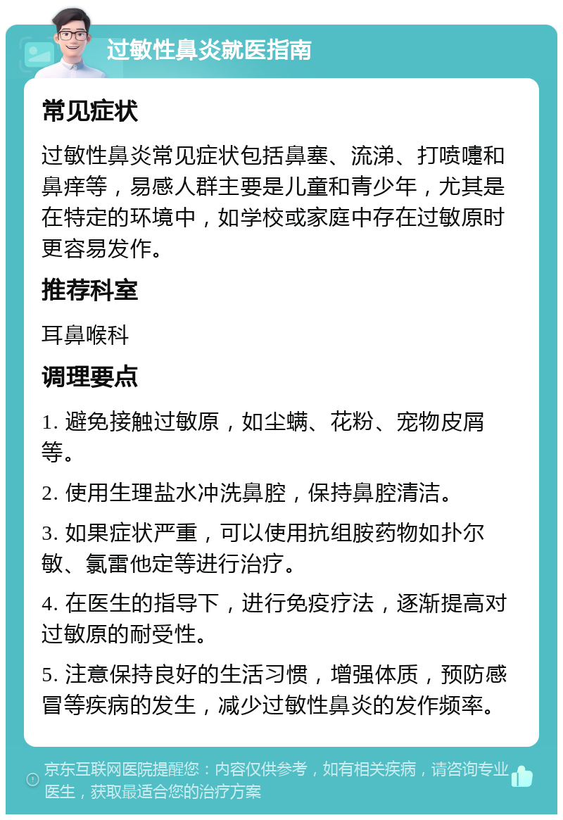 过敏性鼻炎就医指南 常见症状 过敏性鼻炎常见症状包括鼻塞、流涕、打喷嚏和鼻痒等，易感人群主要是儿童和青少年，尤其是在特定的环境中，如学校或家庭中存在过敏原时更容易发作。 推荐科室 耳鼻喉科 调理要点 1. 避免接触过敏原，如尘螨、花粉、宠物皮屑等。 2. 使用生理盐水冲洗鼻腔，保持鼻腔清洁。 3. 如果症状严重，可以使用抗组胺药物如扑尔敏、氯雷他定等进行治疗。 4. 在医生的指导下，进行免疫疗法，逐渐提高对过敏原的耐受性。 5. 注意保持良好的生活习惯，增强体质，预防感冒等疾病的发生，减少过敏性鼻炎的发作频率。