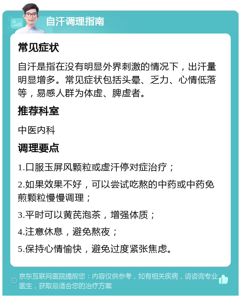 自汗调理指南 常见症状 自汗是指在没有明显外界刺激的情况下，出汗量明显增多。常见症状包括头晕、乏力、心情低落等，易感人群为体虚、脾虚者。 推荐科室 中医内科 调理要点 1.口服玉屏风颗粒或虚汗停对症治疗； 2.如果效果不好，可以尝试吃熬的中药或中药免煎颗粒慢慢调理； 3.平时可以黄芪泡茶，增强体质； 4.注意休息，避免熬夜； 5.保持心情愉快，避免过度紧张焦虑。