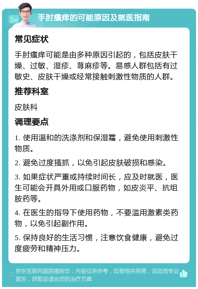 手肘瘙痒的可能原因及就医指南 常见症状 手肘瘙痒可能是由多种原因引起的，包括皮肤干燥、过敏、湿疹、荨麻疹等。易感人群包括有过敏史、皮肤干燥或经常接触刺激性物质的人群。 推荐科室 皮肤科 调理要点 1. 使用温和的洗涤剂和保湿霜，避免使用刺激性物质。 2. 避免过度搔抓，以免引起皮肤破损和感染。 3. 如果症状严重或持续时间长，应及时就医，医生可能会开具外用或口服药物，如皮炎平、抗组胺药等。 4. 在医生的指导下使用药物，不要滥用激素类药物，以免引起副作用。 5. 保持良好的生活习惯，注意饮食健康，避免过度疲劳和精神压力。