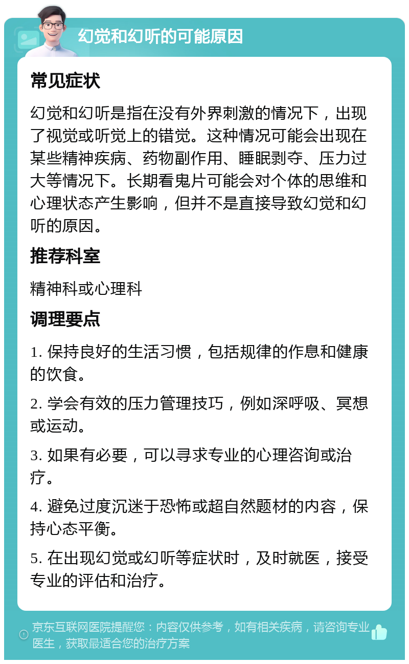 幻觉和幻听的可能原因 常见症状 幻觉和幻听是指在没有外界刺激的情况下，出现了视觉或听觉上的错觉。这种情况可能会出现在某些精神疾病、药物副作用、睡眠剥夺、压力过大等情况下。长期看鬼片可能会对个体的思维和心理状态产生影响，但并不是直接导致幻觉和幻听的原因。 推荐科室 精神科或心理科 调理要点 1. 保持良好的生活习惯，包括规律的作息和健康的饮食。 2. 学会有效的压力管理技巧，例如深呼吸、冥想或运动。 3. 如果有必要，可以寻求专业的心理咨询或治疗。 4. 避免过度沉迷于恐怖或超自然题材的内容，保持心态平衡。 5. 在出现幻觉或幻听等症状时，及时就医，接受专业的评估和治疗。