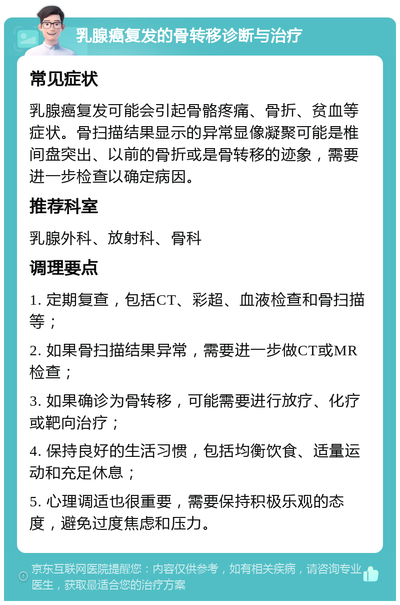 乳腺癌复发的骨转移诊断与治疗 常见症状 乳腺癌复发可能会引起骨骼疼痛、骨折、贫血等症状。骨扫描结果显示的异常显像凝聚可能是椎间盘突出、以前的骨折或是骨转移的迹象，需要进一步检查以确定病因。 推荐科室 乳腺外科、放射科、骨科 调理要点 1. 定期复查，包括CT、彩超、血液检查和骨扫描等； 2. 如果骨扫描结果异常，需要进一步做CT或MR检查； 3. 如果确诊为骨转移，可能需要进行放疗、化疗或靶向治疗； 4. 保持良好的生活习惯，包括均衡饮食、适量运动和充足休息； 5. 心理调适也很重要，需要保持积极乐观的态度，避免过度焦虑和压力。