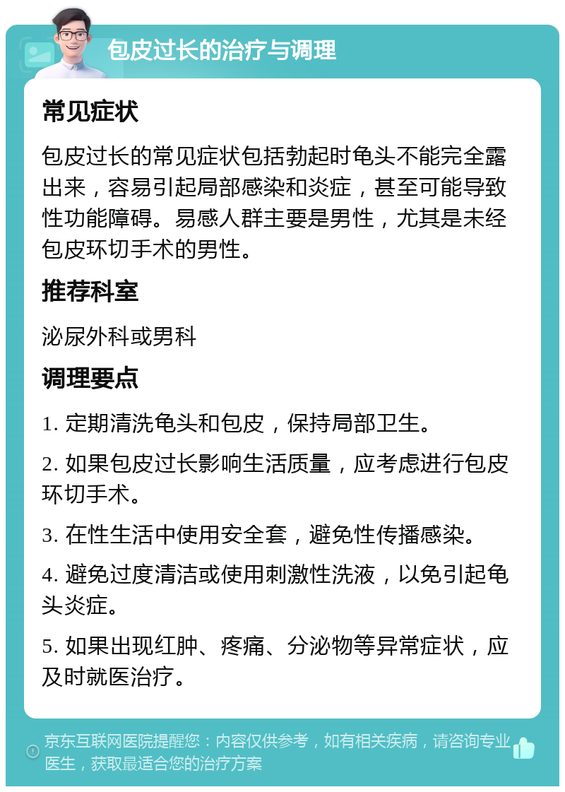 包皮过长的治疗与调理 常见症状 包皮过长的常见症状包括勃起时龟头不能完全露出来，容易引起局部感染和炎症，甚至可能导致性功能障碍。易感人群主要是男性，尤其是未经包皮环切手术的男性。 推荐科室 泌尿外科或男科 调理要点 1. 定期清洗龟头和包皮，保持局部卫生。 2. 如果包皮过长影响生活质量，应考虑进行包皮环切手术。 3. 在性生活中使用安全套，避免性传播感染。 4. 避免过度清洁或使用刺激性洗液，以免引起龟头炎症。 5. 如果出现红肿、疼痛、分泌物等异常症状，应及时就医治疗。