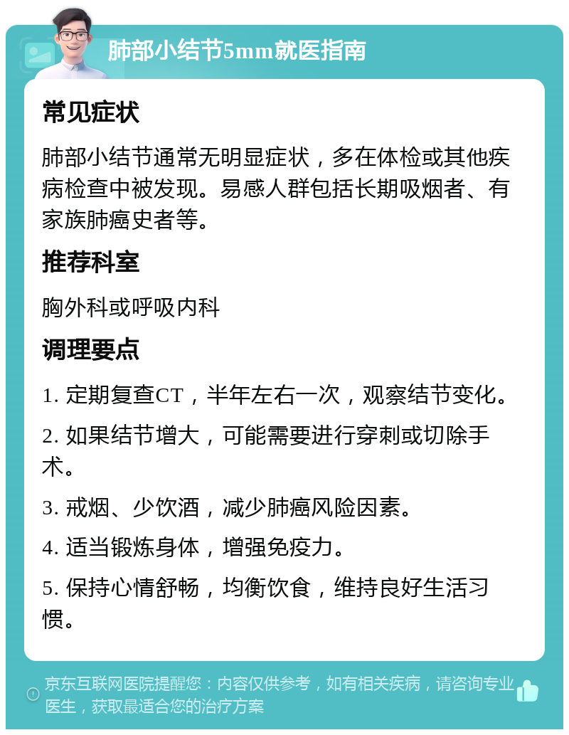 肺部小结节5mm就医指南 常见症状 肺部小结节通常无明显症状，多在体检或其他疾病检查中被发现。易感人群包括长期吸烟者、有家族肺癌史者等。 推荐科室 胸外科或呼吸内科 调理要点 1. 定期复查CT，半年左右一次，观察结节变化。 2. 如果结节增大，可能需要进行穿刺或切除手术。 3. 戒烟、少饮酒，减少肺癌风险因素。 4. 适当锻炼身体，增强免疫力。 5. 保持心情舒畅，均衡饮食，维持良好生活习惯。