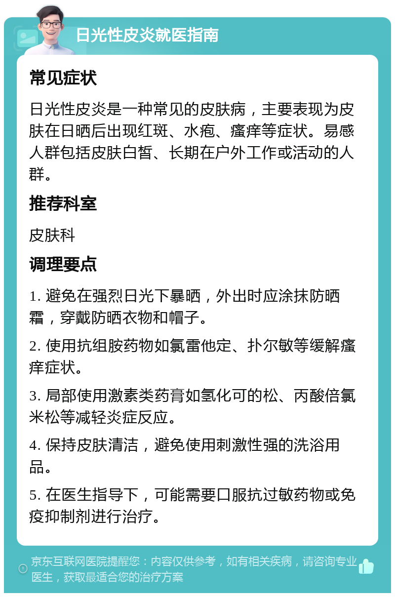 日光性皮炎就医指南 常见症状 日光性皮炎是一种常见的皮肤病，主要表现为皮肤在日晒后出现红斑、水疱、瘙痒等症状。易感人群包括皮肤白皙、长期在户外工作或活动的人群。 推荐科室 皮肤科 调理要点 1. 避免在强烈日光下暴晒，外出时应涂抹防晒霜，穿戴防晒衣物和帽子。 2. 使用抗组胺药物如氯雷他定、扑尔敏等缓解瘙痒症状。 3. 局部使用激素类药膏如氢化可的松、丙酸倍氯米松等减轻炎症反应。 4. 保持皮肤清洁，避免使用刺激性强的洗浴用品。 5. 在医生指导下，可能需要口服抗过敏药物或免疫抑制剂进行治疗。