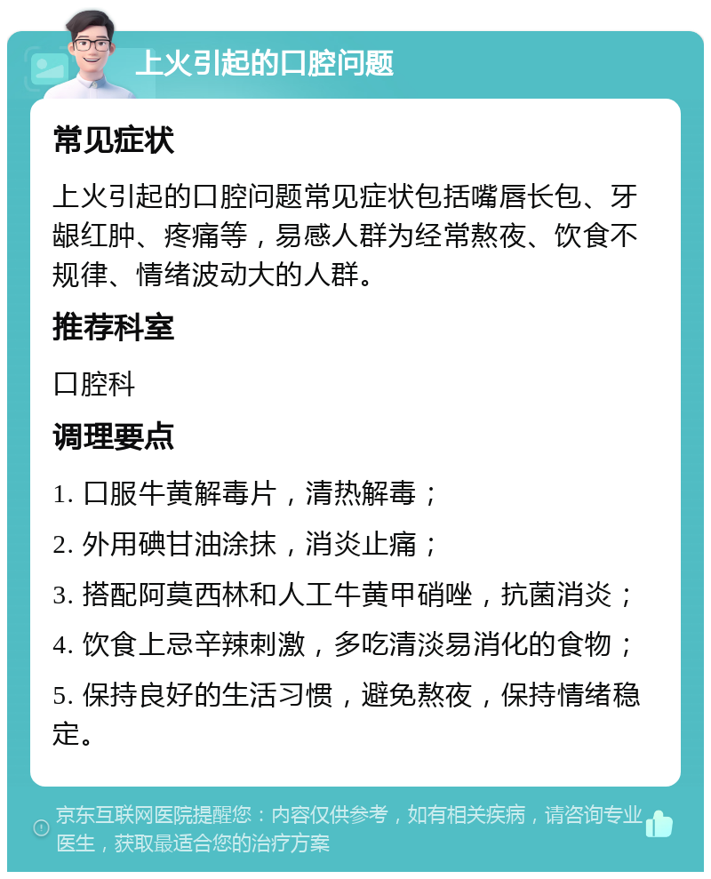 上火引起的口腔问题 常见症状 上火引起的口腔问题常见症状包括嘴唇长包、牙龈红肿、疼痛等，易感人群为经常熬夜、饮食不规律、情绪波动大的人群。 推荐科室 口腔科 调理要点 1. 口服牛黄解毒片，清热解毒； 2. 外用碘甘油涂抹，消炎止痛； 3. 搭配阿莫西林和人工牛黄甲硝唑，抗菌消炎； 4. 饮食上忌辛辣刺激，多吃清淡易消化的食物； 5. 保持良好的生活习惯，避免熬夜，保持情绪稳定。