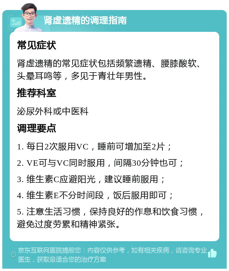 肾虚遗精的调理指南 常见症状 肾虚遗精的常见症状包括频繁遗精、腰膝酸软、头晕耳鸣等，多见于青壮年男性。 推荐科室 泌尿外科或中医科 调理要点 1. 每日2次服用VC，睡前可增加至2片； 2. VE可与VC同时服用，间隔30分钟也可； 3. 维生素C应避阳光，建议睡前服用； 4. 维生素E不分时间段，饭后服用即可； 5. 注意生活习惯，保持良好的作息和饮食习惯，避免过度劳累和精神紧张。