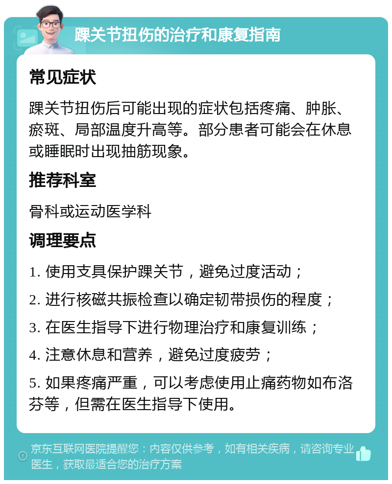 踝关节扭伤的治疗和康复指南 常见症状 踝关节扭伤后可能出现的症状包括疼痛、肿胀、瘀斑、局部温度升高等。部分患者可能会在休息或睡眠时出现抽筋现象。 推荐科室 骨科或运动医学科 调理要点 1. 使用支具保护踝关节，避免过度活动； 2. 进行核磁共振检查以确定韧带损伤的程度； 3. 在医生指导下进行物理治疗和康复训练； 4. 注意休息和营养，避免过度疲劳； 5. 如果疼痛严重，可以考虑使用止痛药物如布洛芬等，但需在医生指导下使用。